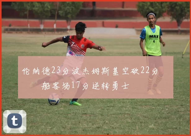 伦纳德23分波杰姆斯基空砍22分 快船客场17分逆转勇士