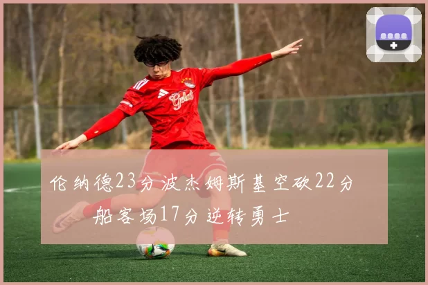 伦纳德23分波杰姆斯基空砍22分 快船客场17分逆转勇士