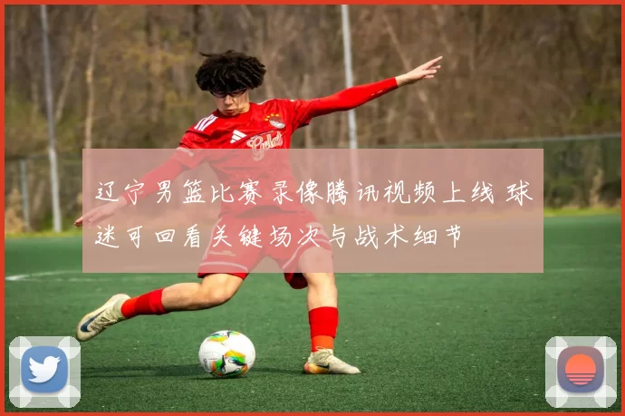 辽宁男篮比赛录像腾讯视频上线 球迷可回看关键场次与战术细节