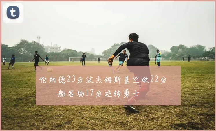 伦纳德23分波杰姆斯基空砍22分 快船客场17分逆转勇士