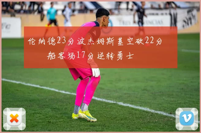 伦纳德23分波杰姆斯基空砍22分 快船客场17分逆转勇士