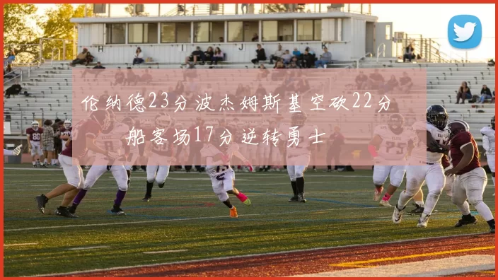 伦纳德23分波杰姆斯基空砍22分 快船客场17分逆转勇士