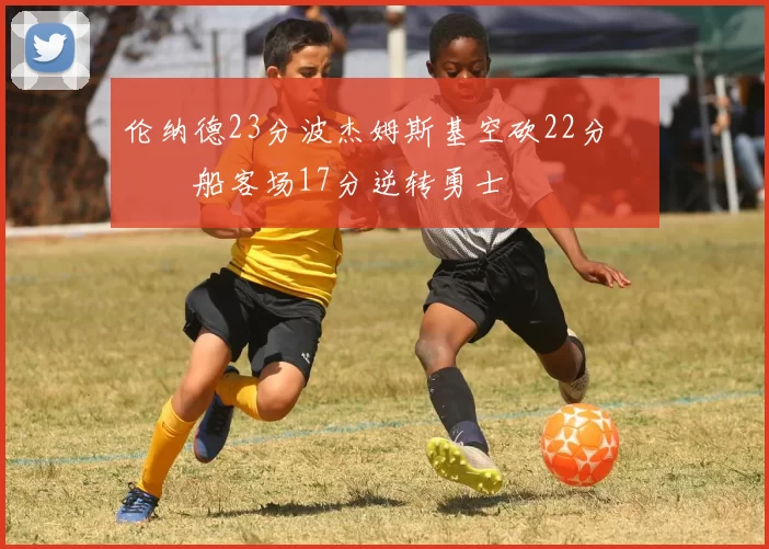 伦纳德23分波杰姆斯基空砍22分 快船客场17分逆转勇士