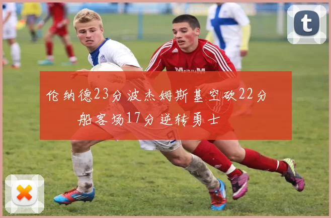 伦纳德23分波杰姆斯基空砍22分 快船客场17分逆转勇士