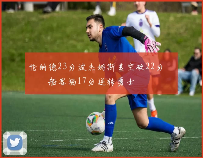 伦纳德23分波杰姆斯基空砍22分 快船客场17分逆转勇士