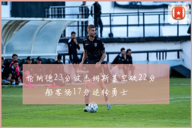 伦纳德23分波杰姆斯基空砍22分 快船客场17分逆转勇士