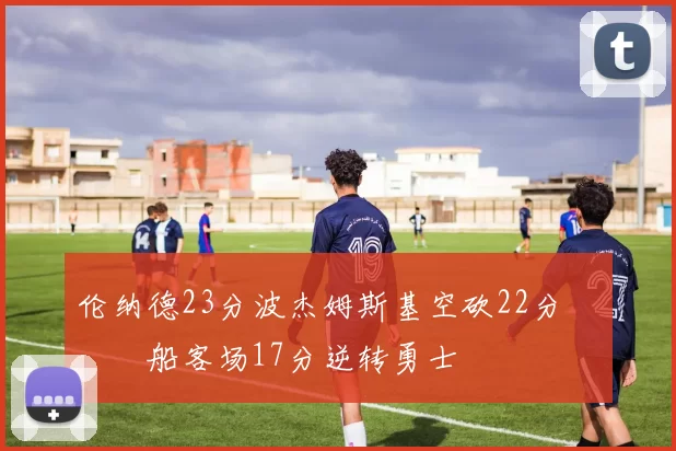 伦纳德23分波杰姆斯基空砍22分 快船客场17分逆转勇士