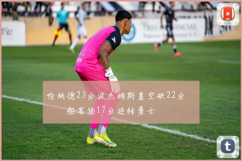 伦纳德23分波杰姆斯基空砍22分 快船客场17分逆转勇士