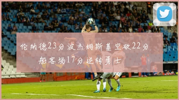 伦纳德23分波杰姆斯基空砍22分 快船客场17分逆转勇士