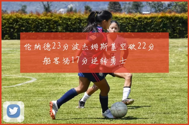 伦纳德23分波杰姆斯基空砍22分 快船客场17分逆转勇士