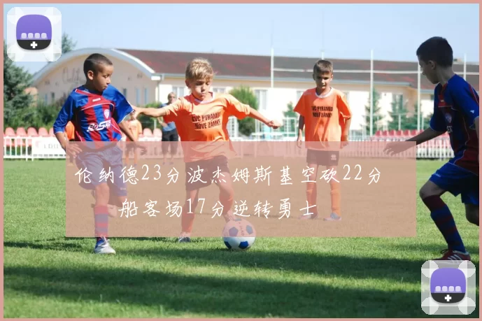 伦纳德23分波杰姆斯基空砍22分 快船客场17分逆转勇士