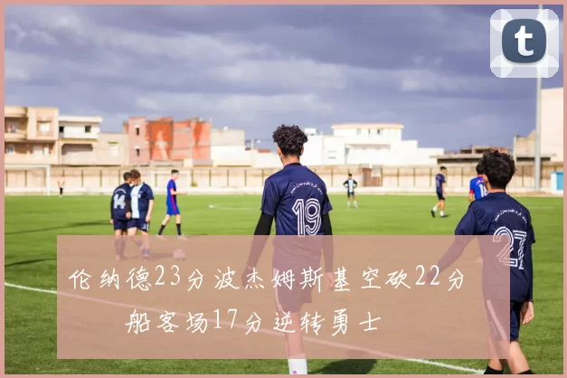 伦纳德23分波杰姆斯基空砍22分 快船客场17分逆转勇士