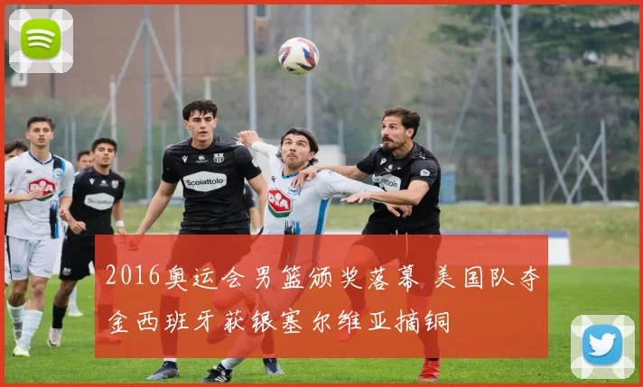 2016奥运会男篮颁奖落幕 美国队夺金西班牙获银塞尔维亚摘铜