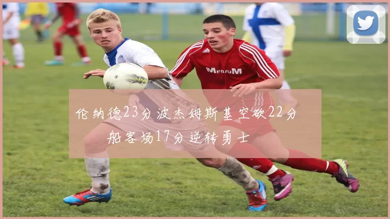 伦纳德23分波杰姆斯基空砍22分 快船客场17分逆转勇士