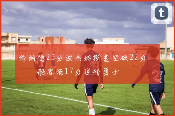 伦纳德23分波杰姆斯基空砍22分 快船客场17分逆转勇士