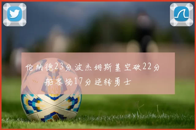 伦纳德23分波杰姆斯基空砍22分 快船客场17分逆转勇士