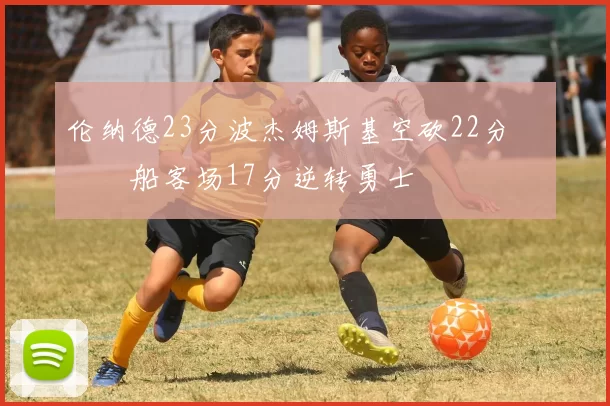 伦纳德23分波杰姆斯基空砍22分 快船客场17分逆转勇士