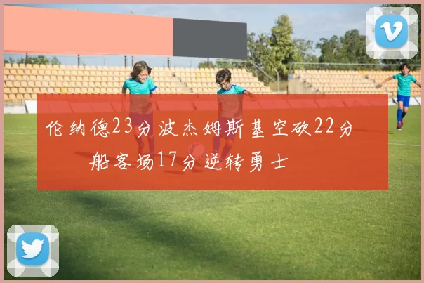 伦纳德23分波杰姆斯基空砍22分 快船客场17分逆转勇士