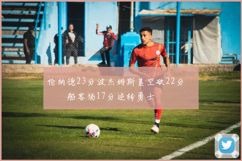 伦纳德23分波杰姆斯基空砍22分 快船客场17分逆转勇士