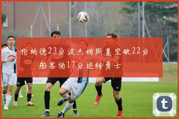 伦纳德23分波杰姆斯基空砍22分 快船客场17分逆转勇士