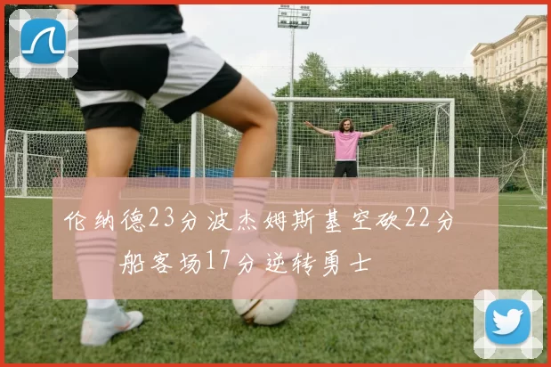 伦纳德23分波杰姆斯基空砍22分 快船客场17分逆转勇士