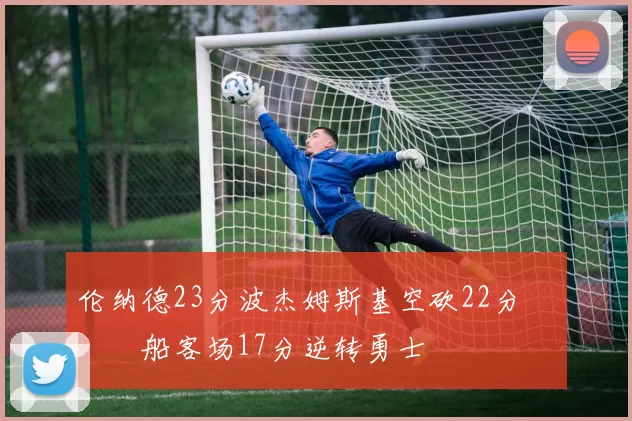 伦纳德23分波杰姆斯基空砍22分 快船客场17分逆转勇士