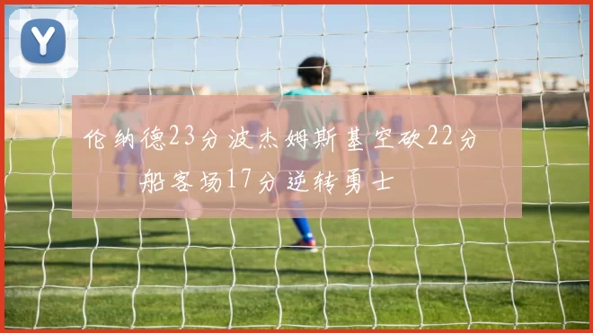 伦纳德23分波杰姆斯基空砍22分 快船客场17分逆转勇士