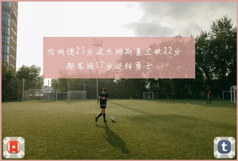 伦纳德23分波杰姆斯基空砍22分 快船客场17分逆转勇士