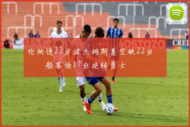 伦纳德23分波杰姆斯基空砍22分 快船客场17分逆转勇士