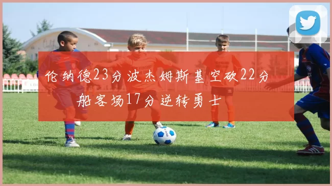 伦纳德23分波杰姆斯基空砍22分 快船客场17分逆转勇士