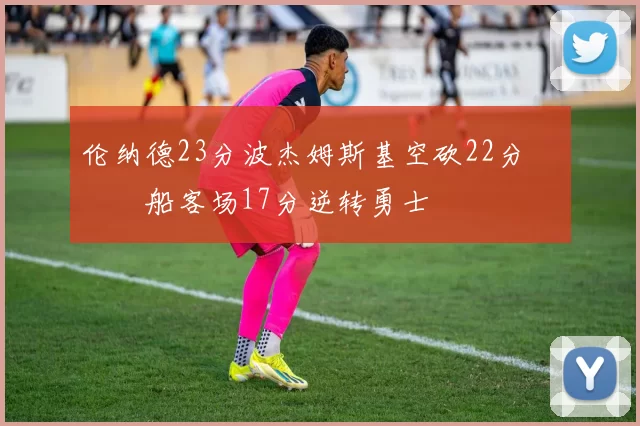 伦纳德23分波杰姆斯基空砍22分 快船客场17分逆转勇士