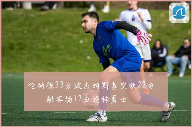 伦纳德23分波杰姆斯基空砍22分 快船客场17分逆转勇士