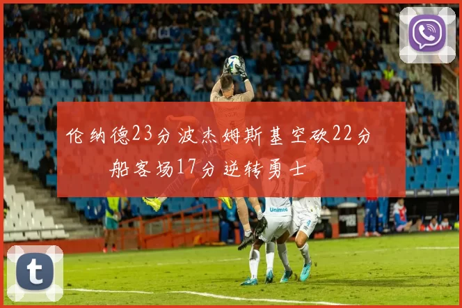 伦纳德23分波杰姆斯基空砍22分 快船客场17分逆转勇士
