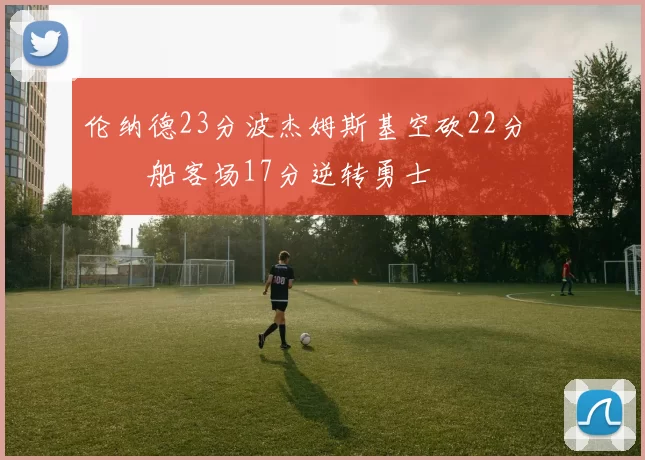 伦纳德23分波杰姆斯基空砍22分 快船客场17分逆转勇士