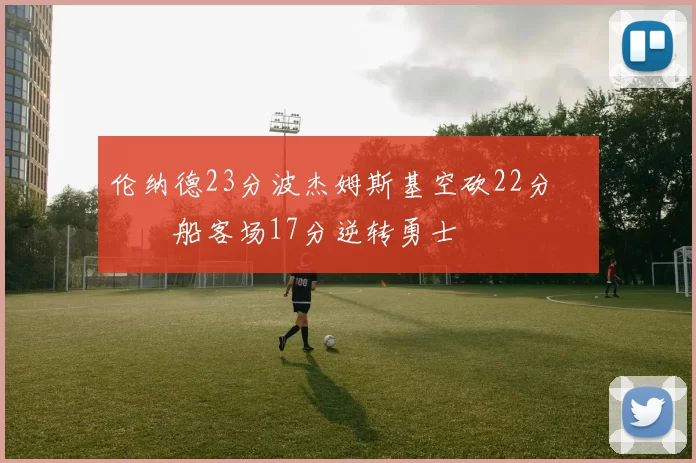 伦纳德23分波杰姆斯基空砍22分 快船客场17分逆转勇士