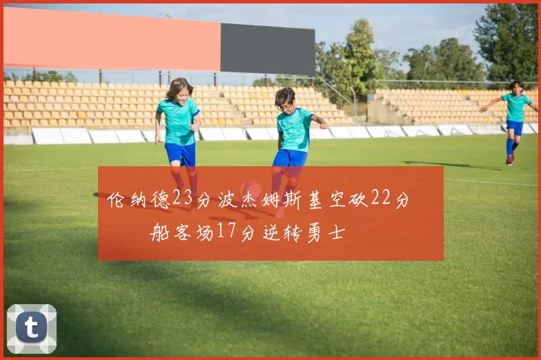 伦纳德23分波杰姆斯基空砍22分 快船客场17分逆转勇士