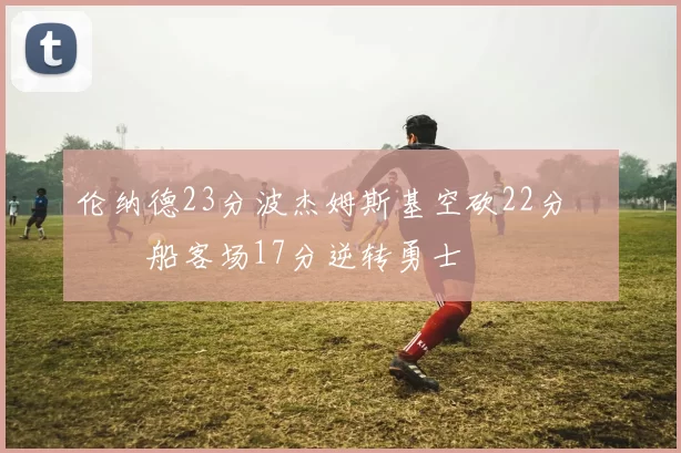 伦纳德23分波杰姆斯基空砍22分 快船客场17分逆转勇士