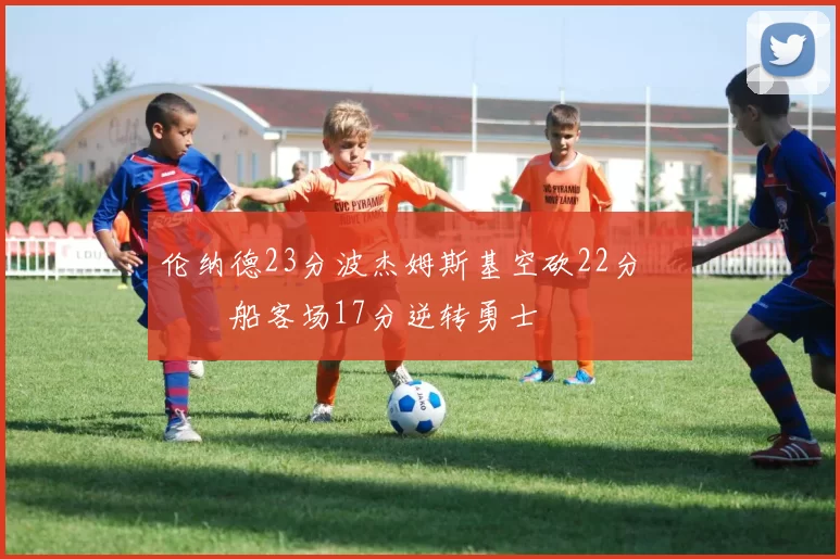 伦纳德23分波杰姆斯基空砍22分 快船客场17分逆转勇士