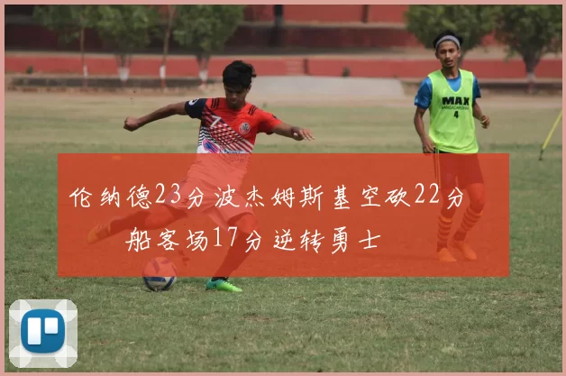 伦纳德23分波杰姆斯基空砍22分 快船客场17分逆转勇士