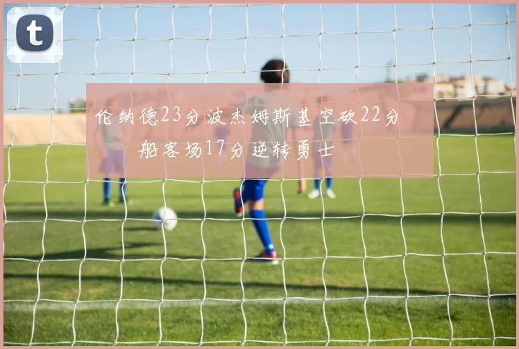 伦纳德23分波杰姆斯基空砍22分 快船客场17分逆转勇士