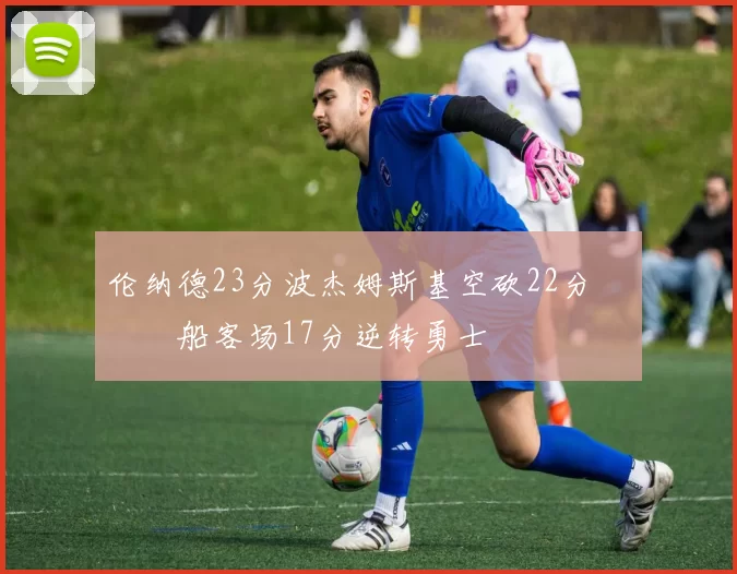 伦纳德23分波杰姆斯基空砍22分 快船客场17分逆转勇士