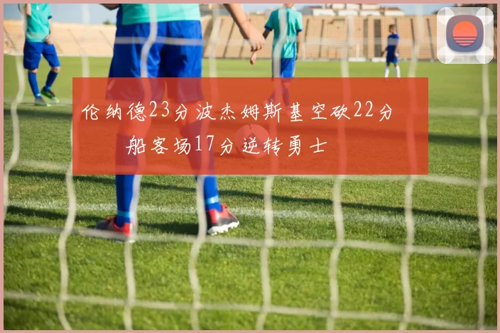 伦纳德23分波杰姆斯基空砍22分 快船客场17分逆转勇士