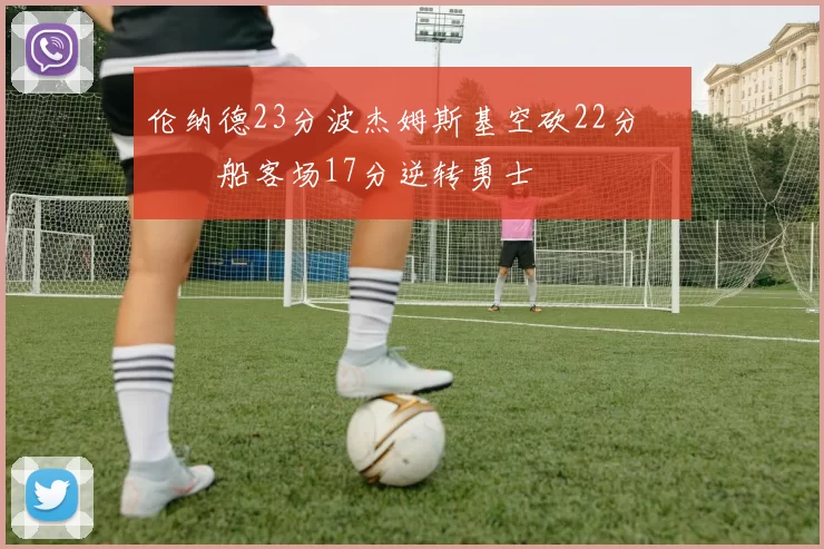 伦纳德23分波杰姆斯基空砍22分 快船客场17分逆转勇士