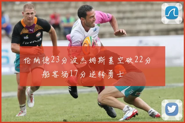 伦纳德23分波杰姆斯基空砍22分 快船客场17分逆转勇士