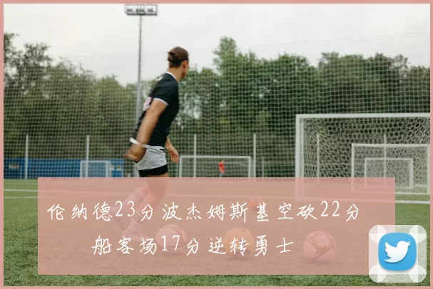 伦纳德23分波杰姆斯基空砍22分 快船客场17分逆转勇士