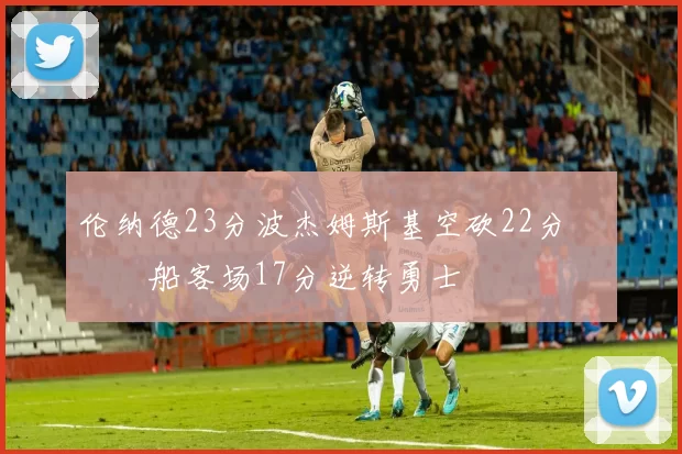 伦纳德23分波杰姆斯基空砍22分 快船客场17分逆转勇士