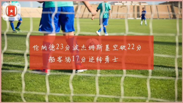 伦纳德23分波杰姆斯基空砍22分 快船客场17分逆转勇士