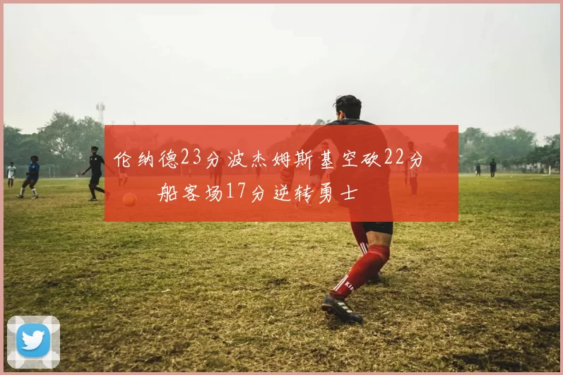 伦纳德23分波杰姆斯基空砍22分 快船客场17分逆转勇士