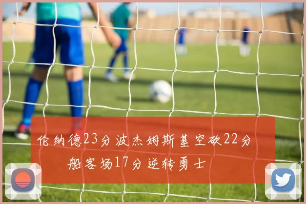 伦纳德23分波杰姆斯基空砍22分 快船客场17分逆转勇士