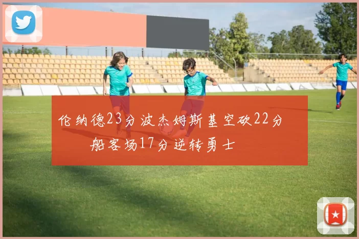 伦纳德23分波杰姆斯基空砍22分 快船客场17分逆转勇士